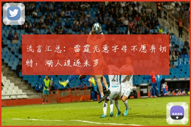 流言汇总：雷霆无意字母不愿弃切特，湖人追逐米罗