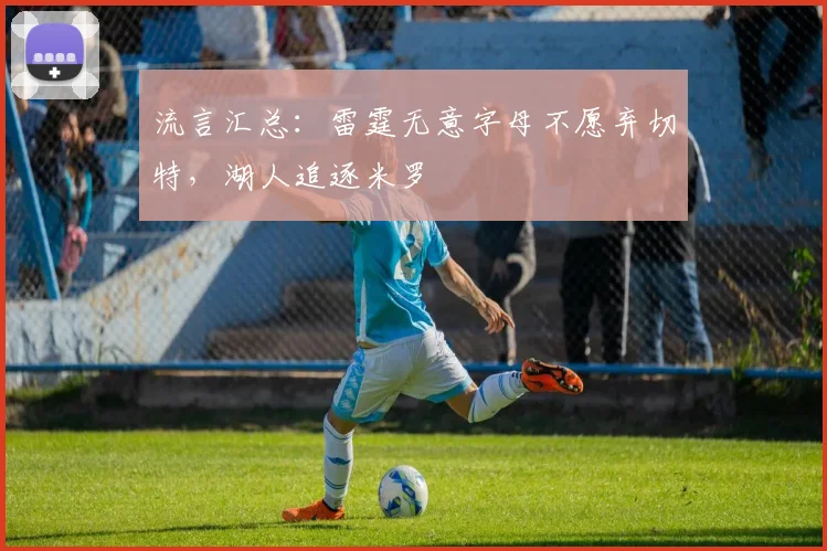 流言汇总:雷霆无意字母不愿弃切特,湖人追逐米罗