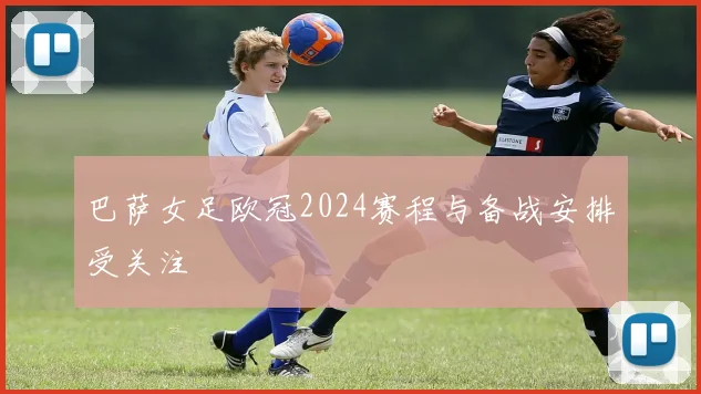 巴萨女足欧冠2024赛程与备战安排受关注